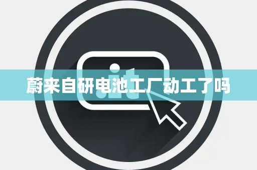 蔚来自研电池工厂动工了吗