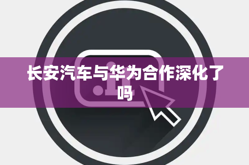 长安汽车与华为合作深化了吗