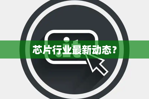 芯片行业最新动态? 芯片行业最新动态?