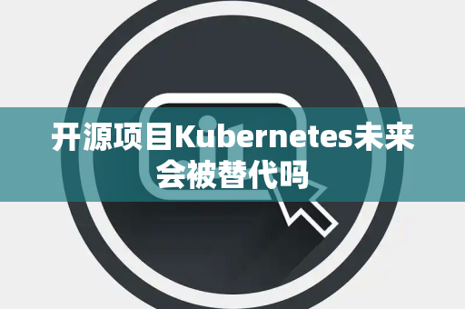 开源项目Kubernetes未来会被替代吗