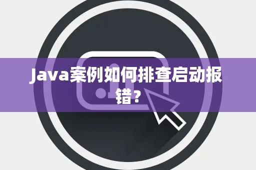Java案例如何排查启动报错？