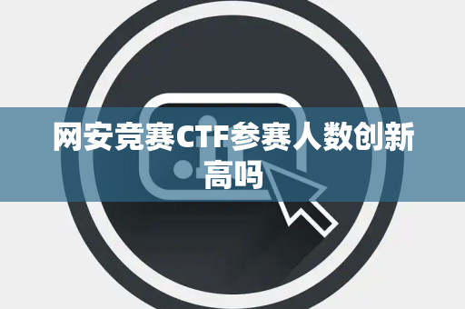网安竞赛CTF参赛人数创新高吗