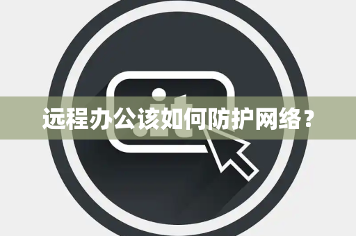 远程办公该如何防护网络? 远程办公该如何防护网络?