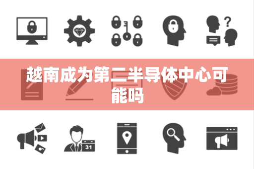 越南成为第二半导体中心可能吗