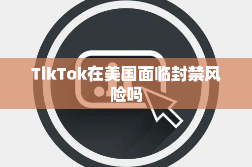 TikTok在美国面临封禁风险吗