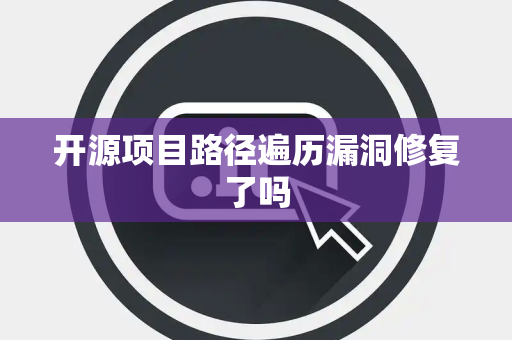 开源项目路径遍历漏洞修复了吗