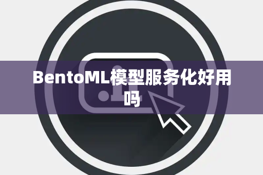 BentoML模型服务化好用吗