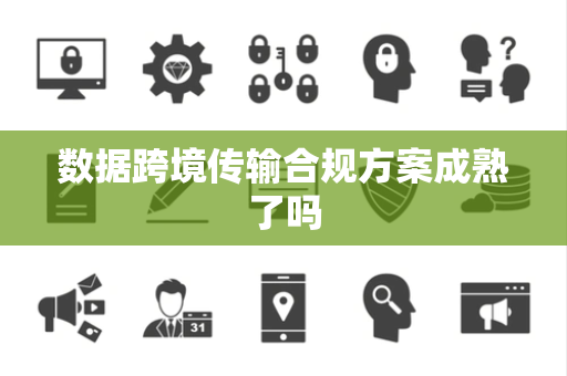 数据跨境传输合规方案成熟了吗
