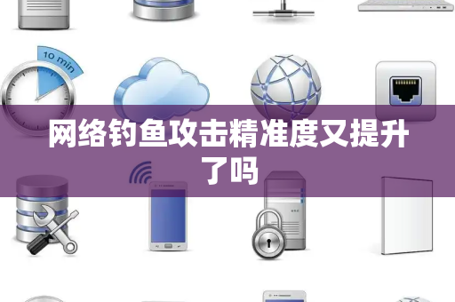 网络钓鱼攻击精准度又提升了吗