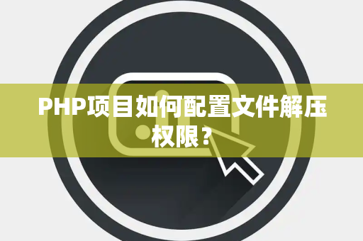 PHP项目如何配置文件解压权限？