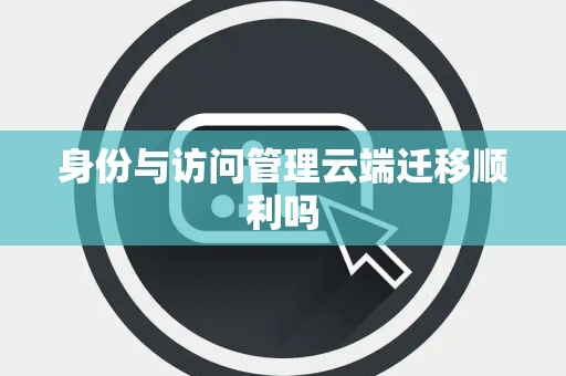 身份与访问管理云端迁移顺利吗