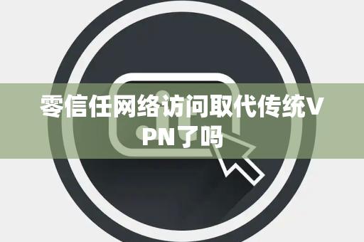 零信任网络访问取代传统VPN了吗