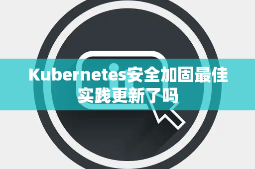 Kubernetes安全加固最佳实践更新了吗