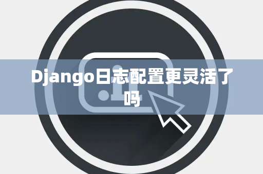 Django日志配置更灵活了吗