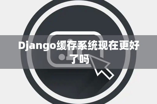 Django缓存系统现在更好了吗