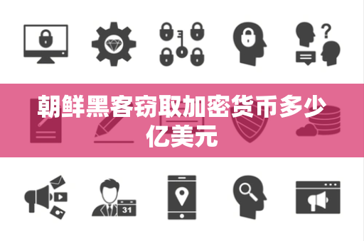 朝鲜黑客窃取加密货币多少亿美元