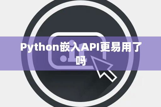 Python嵌入API更易用了吗