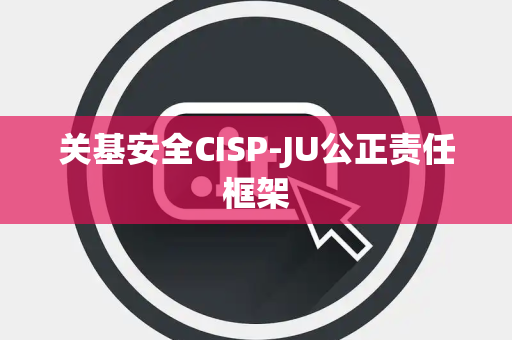 关基安全CISP-JU公正责任框架