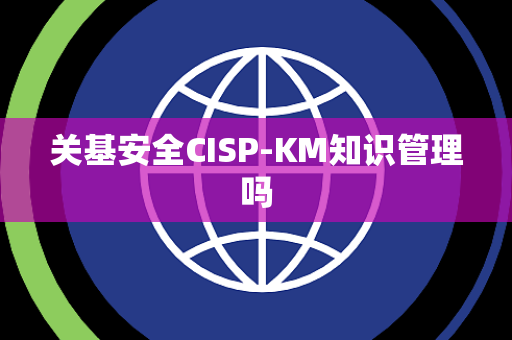 关基安全CISP-KM知识管理吗