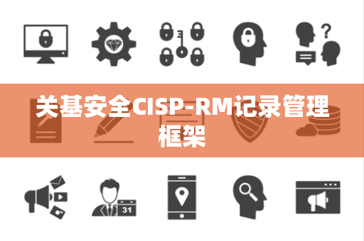关基安全CISP-RM记录管理框架