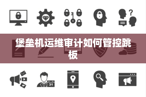 堡垒机运维审计如何管控跳板