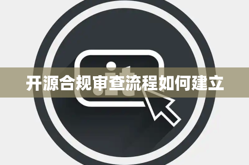 开源合规审查流程如何建立 开源合规审查流程如何建立
