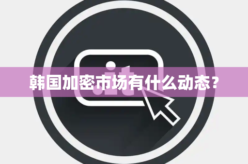 韩国加密市场有什么动态？