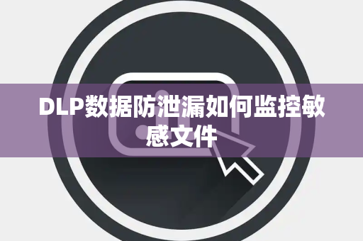 DLP数据防泄漏如何监控敏感文件