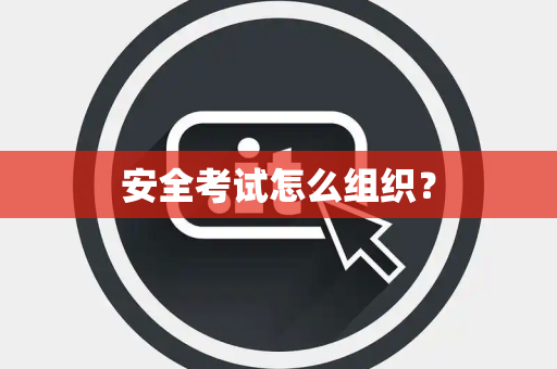 安全考试怎么组织? 安全考试怎么组织?