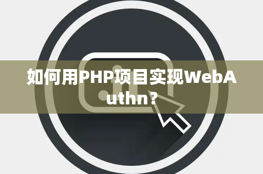 如何用PHP项目实现WebAuthn？