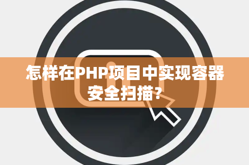 怎样在PHP项目中实现容器安全扫描？
