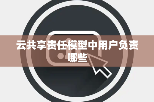 云共享责任模型中用户负责哪些