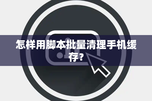 怎样用脚本批量清理手机缓存？