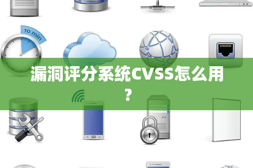 漏洞评分系统CVSS怎么用？