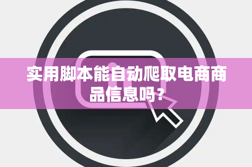 实用脚本能自动爬取电商商品信息吗？