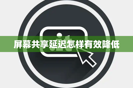 屏幕共享延迟怎样有效降低