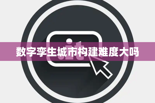 数字孪生城市构建难度大吗