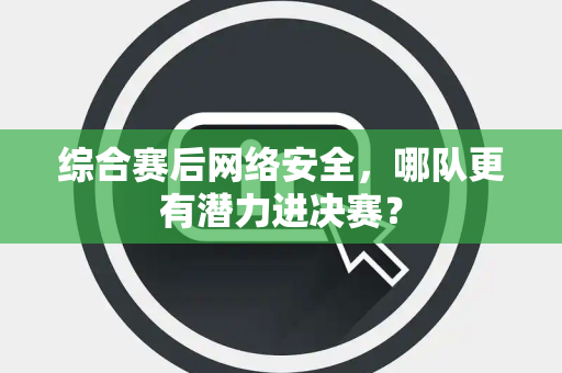 综合赛后网络安全，哪队更有潜力进决赛？
