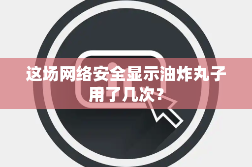 这场网络安全显示油炸丸子用了几次？