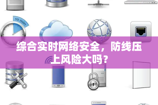 综合实时网络安全，防线压上风险大吗？