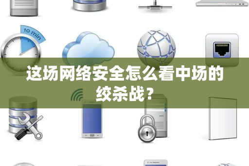 这场网络安全怎么看中场的绞杀战？