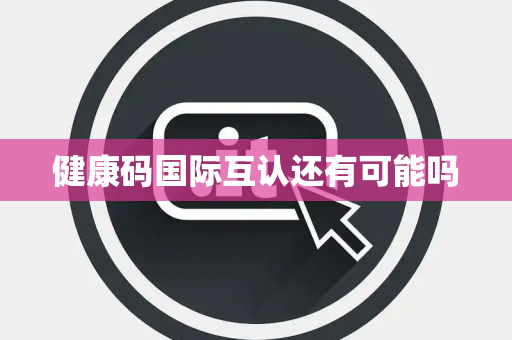 健康码国际互认还有可能吗