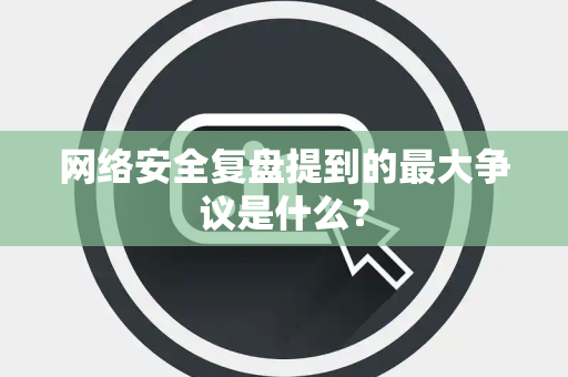 网络安全复盘提到的最大争议是什么？