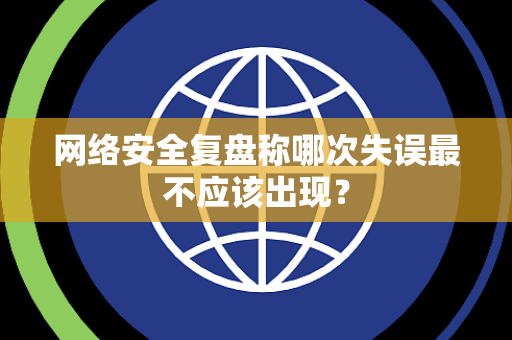 网络安全复盘称哪次失误最不应该出现？