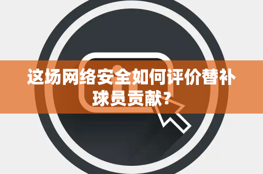 这场网络安全如何评价替补球员贡献？