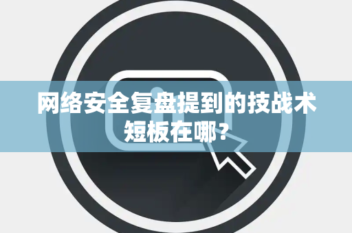 网络安全复盘提到的技战术短板在哪？