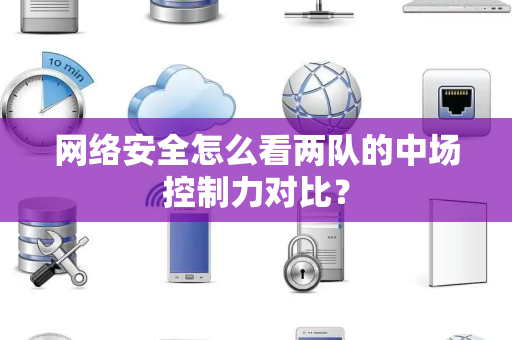 网络安全怎么看两队的中场控制力对比？