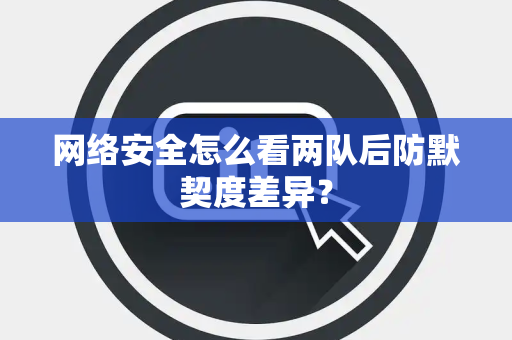 网络安全怎么看两队后防默契度差异？