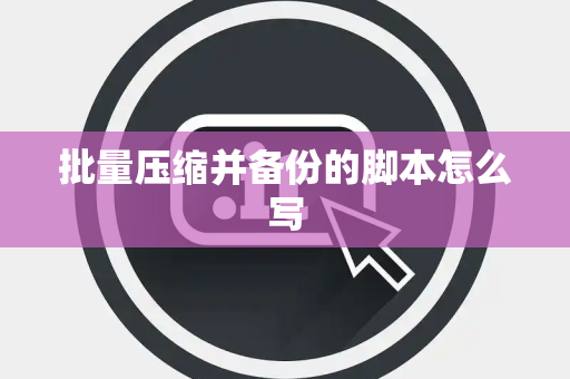 批量压缩并备份的脚本怎么写