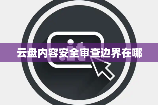 云盘内容安全审查边界在哪